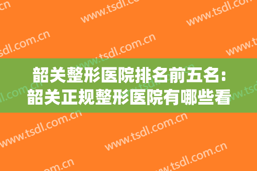 韶关整形医院排名前五名:韶关正规整形医院有哪些看过来(广东韶关整形医院有哪些)