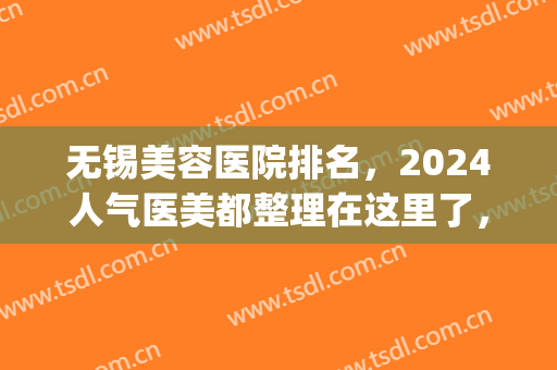 无锡美容医院排名，2024人气医美都整理在这里了，快来看看吧！(无锡美容整形医院排名前十)