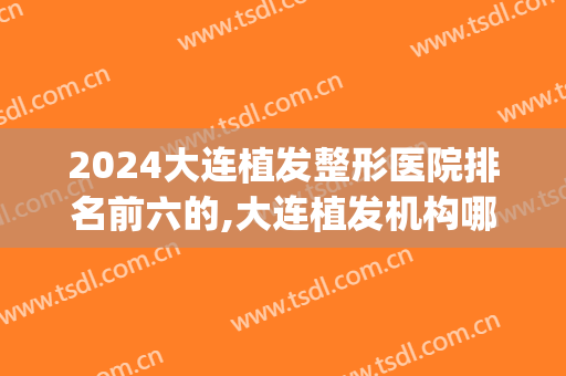 2024大连植发整形医院排名前六的,大连植发机构哪家好(大连植发多少钱)