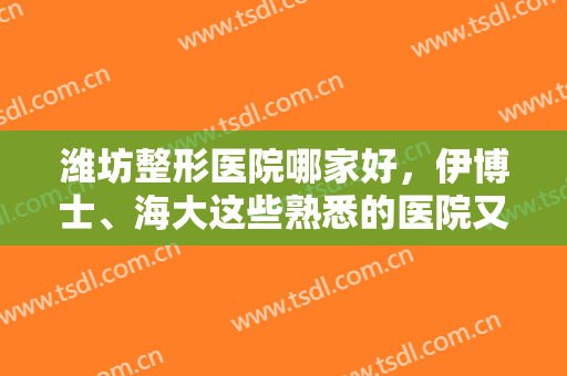 潍坊整形医院哪家好，伊博士、海大这些熟悉的医院又上榜啦，放心靠谱！