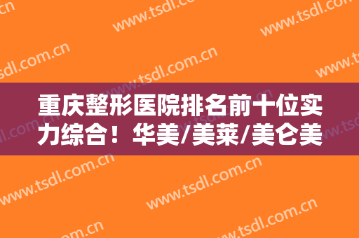 重庆整形医院排名前十位实力综合！华美/美莱/美仑美奂前三稳了！@所有人！