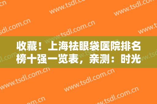 收藏！上海祛眼袋医院排名榜十强一览表，亲测：时光、玫瑰口碑（价目）参考