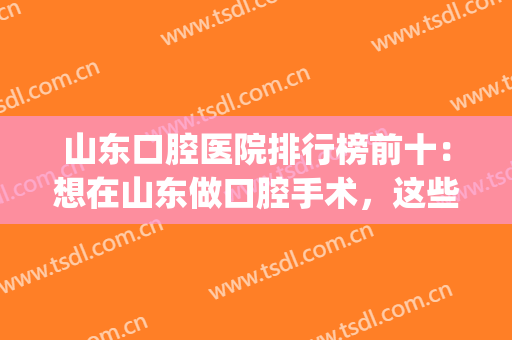 山东口腔医院排行榜前十：想在山东做口腔手术，这些医院你可以考虑(山东省内最好的口腔医院)