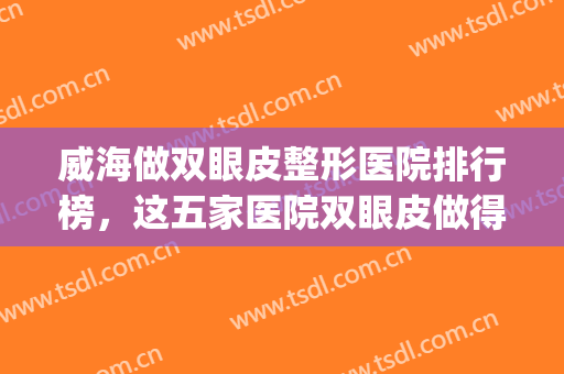 威海做双眼皮整形医院排行榜，这五家医院双眼皮做得又好又自然！(威海做双眼皮最好的医生)