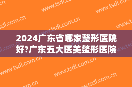 2024广东省哪家整形医院好?广东五大医美整形医院排行榜(广东排名第一的整形医院)