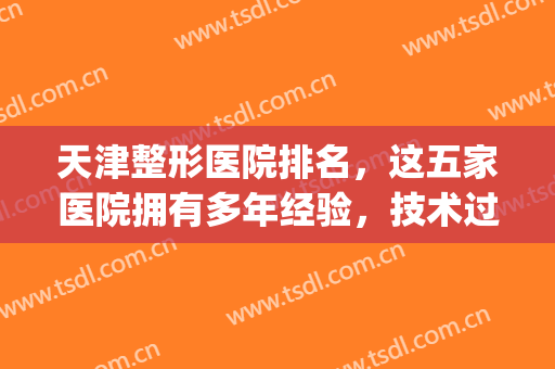 天津整形医院排名，这五家医院拥有多年经验，技术过硬！(天津医院整形科怎么样)