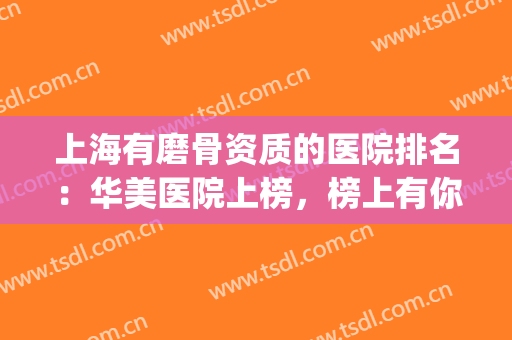 上海有磨骨资质的医院排名：华美医院上榜，榜上有你中意的医院吗？(上海磨骨三甲医院最新排名)