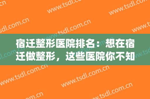宿迁整形医院排名：想在宿迁做整形，这些医院你不知道怎么行？(宿迁口腔医院整形美容)