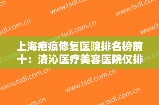 上海疤痕修复医院排名榜前十：清沁医疗美容医院仅排第五，其他医院你都认识吗？