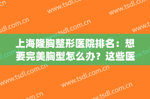 上海隆胸整形医院排名：想要完美胸型怎么办？这些医院您可以考虑！(上海整形医院做胸哪家最好)