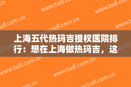 上海五代热玛吉授权医院排行：想在上海做热玛吉，这些医院诚挚推荐给您！