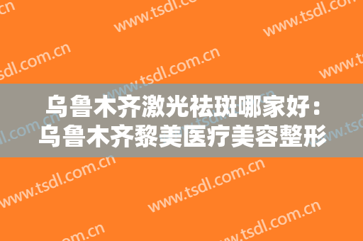 乌鲁木齐激光祛斑哪家好：乌鲁木齐黎美医疗美容整形上榜，有你中意的医院吗？