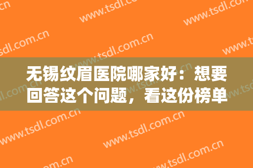 无锡纹眉医院哪家好：想要回答这个问题，看这份榜单就够了(无锡纹眉比较好的地方)