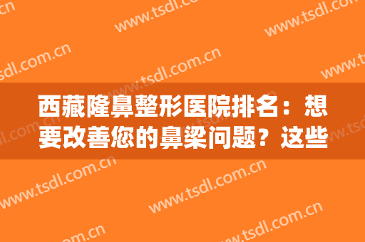 西藏隆鼻整形医院排名：想要改善您的鼻梁问题？这些医院助您圆梦！(拉萨整形最好的医院)