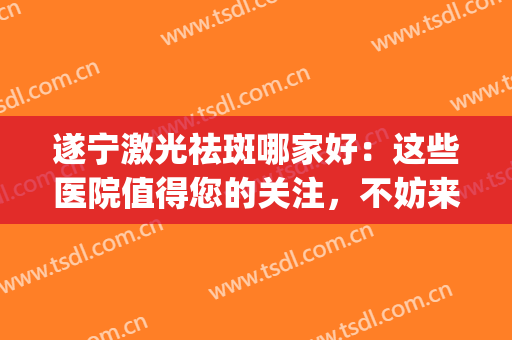 遂宁激光祛斑哪家好：这些医院值得您的关注，不妨来看看吧(成都激光祛斑哪个医院效果比较好)