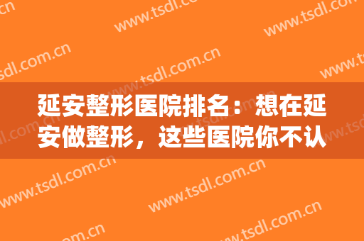 延安整形医院排名：想在延安做整形，这些医院你不认识怎么行？(延安西路整形医院)