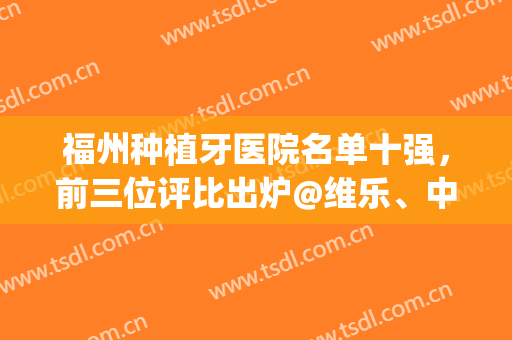 福州种植牙医院名单十强，前三位评比出炉@维乐、中泽、三颗牙(福建种植牙最好的医院)