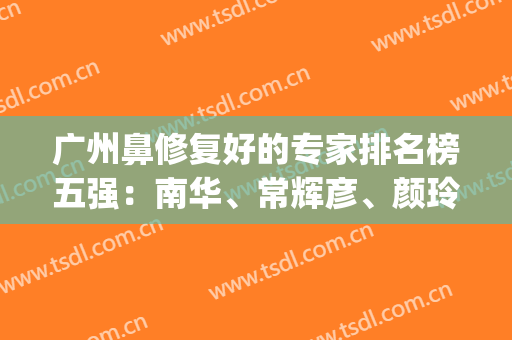 广州鼻修复好的专家排名榜五强：南华、常辉彦、颜玲高人气理由揭秘(广州鼻整形医生排名)