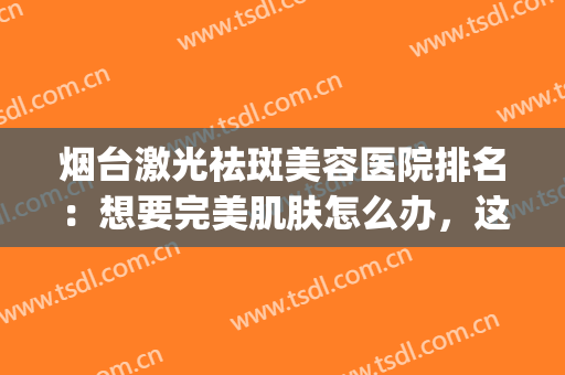 烟台激光祛斑美容医院排名：想要完美肌肤怎么办，这些医院助您圆梦(烟台哪家医院祛斑效果好)