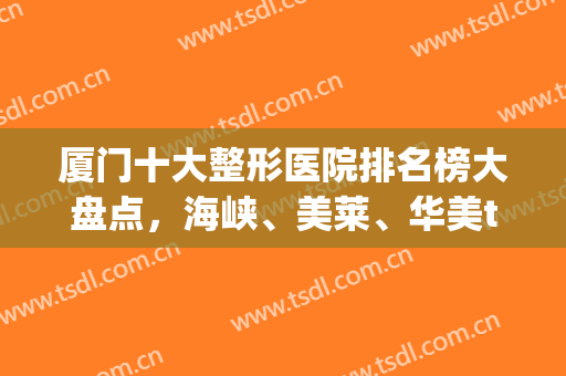 厦门十大整形医院排名榜大盘点，海峡、美莱、华美top3新鲜出炉！(厦门美容整形医院排行榜)