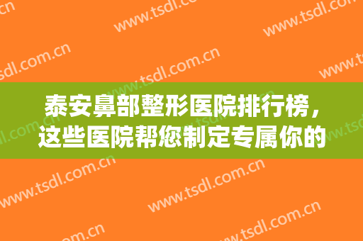 泰安鼻部整形医院排行榜，这些医院帮您制定专属你的精致美鼻！(泰安最好的整形的医院)