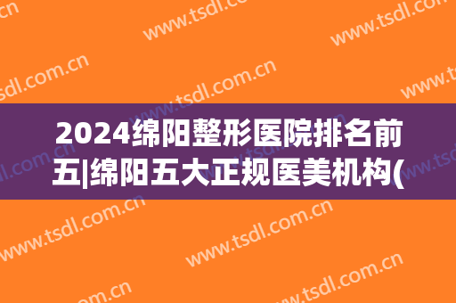 2024绵阳整形医院排名前五|绵阳五大正规医美机构(绵阳整形外科 排名)