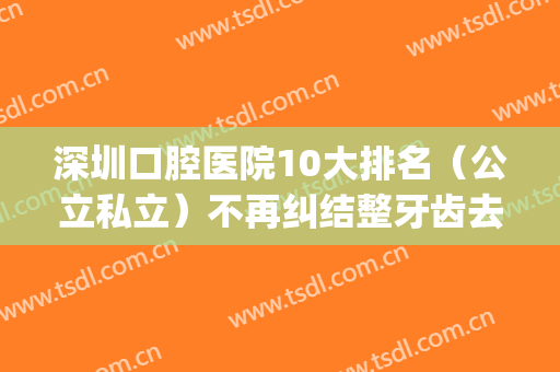深圳口腔医院10大排名（公立私立）不再纠结整牙齿去哪家医院好？(深圳市口腔医院哪一家医院最好)