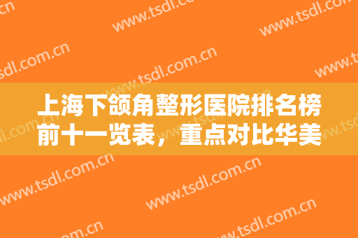 上海下颌角整形医院排名榜前十一览表，重点对比华美、美联臣口碑价目反馈