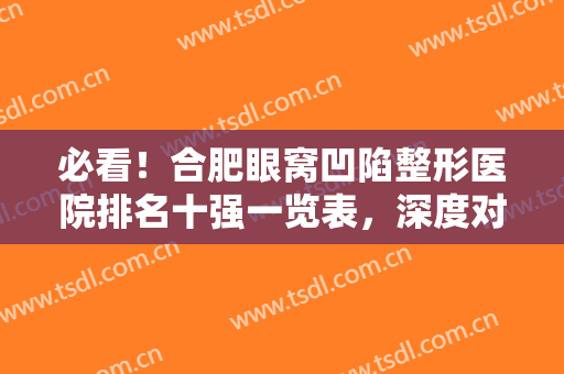 必看！合肥眼窝凹陷整形医院排名十强一览表，深度对比：艺星，华美、壹加壹