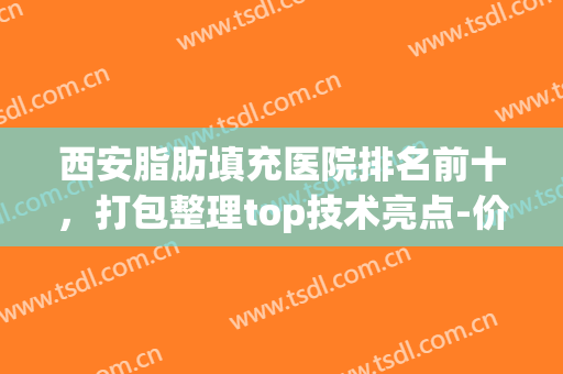 西安脂肪填充医院排名前十，打包整理top技术亮点-价格明细参考(西安哪里做脂肪填充好,推荐下)