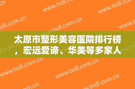 太原市整形美容医院排行榜，宏远爱谛、华美等多家人气医美上榜，实力雄厚！