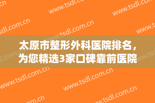 太原市整形外科医院排名，为您精选3家口碑靠前医院，附价格表(太原排名前十整形医院)