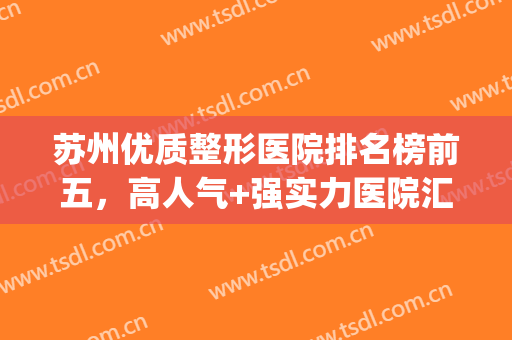 苏州优质整形医院排名榜前五，高人气+强实力医院汇总，必须收藏！(苏州最好的整形医院)