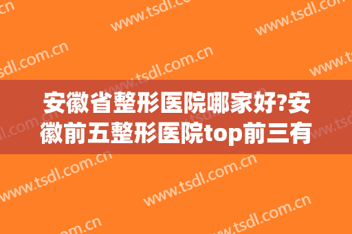 安徽省整形医院哪家好?安徽前五整形医院top前三有哪几家?(安徽哪家医院整形外科好)