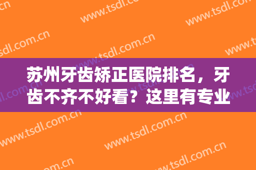 苏州牙齿矫正医院排名，牙齿不齐不好看？这里有专业医生为您矫正(苏州哪家医院矫正牙齿比较好)