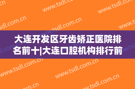 大连开发区牙齿矫正医院排名前十|大连口腔机构排行前十名(大连牙齿矫正哪家医院好)