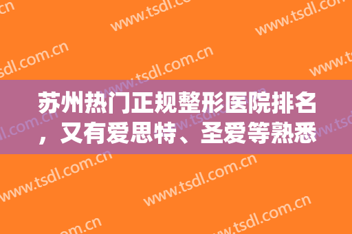 苏州热门正规整形医院排名，又有爱思特、圣爱等熟悉的名字出现啦！(苏州爱思特整容医院在哪)