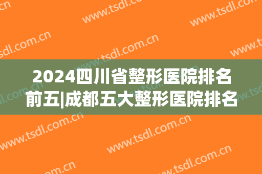 2024四川省整形医院排名前五|成都五大整形医院排名(四川三甲整形医院排行)