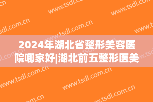 2024年湖北省整形美容医院哪家好|湖北前五整形医美机构(湖北哪家整形医院最好)