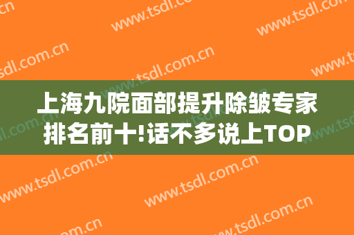 上海九院面部提升除皱专家排名前十!话不多说上TOP10名单！(上海第九医院美容科专家)