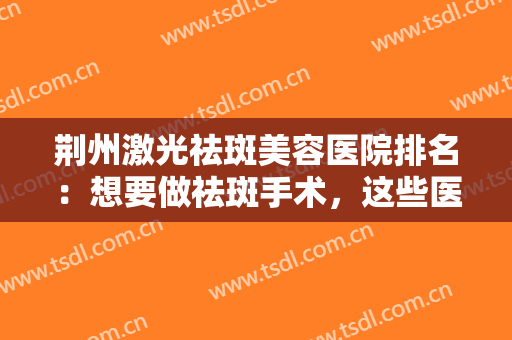 荆州激光祛斑美容医院排名：想要做祛斑手术，这些医院值得您的到来！