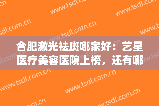 合肥激光祛斑哪家好：艺星医疗美容医院上榜，还有哪些医院？(合肥艺星美容医院怎么样)