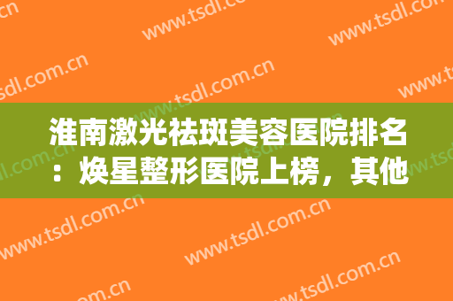 淮南激光祛斑美容医院排名：焕星整形医院上榜，其他医院都是哪些？(淮北激光祛雀斑医院)