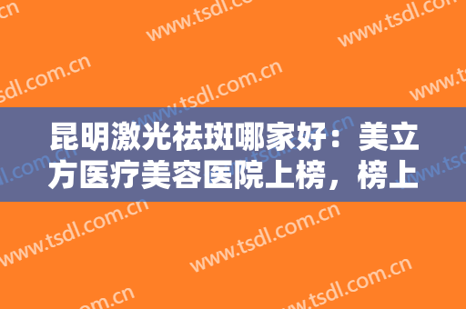 昆明激光祛斑哪家好：美立方医疗美容医院上榜，榜上这些医院你都认识吗？