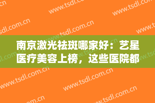 南京激光祛斑哪家好：艺星医疗美容上榜，这些医院都是好选择！(南京艺星医疗美容怎么样)