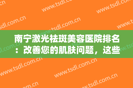 南宁激光祛斑美容医院排名：改善您的肌肤问题，这些医院来帮你！(南宁哪里有激光祛斑的地方)