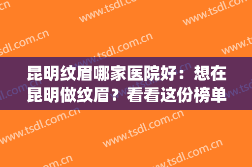 昆明纹眉哪家医院好：想在昆明做纹眉？看看这份榜单就够了！(昆明纹眉哪家最好)