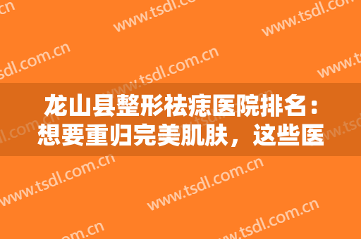 龙山县整形祛痣医院排名：想要重归完美肌肤，这些医院你可以参考！