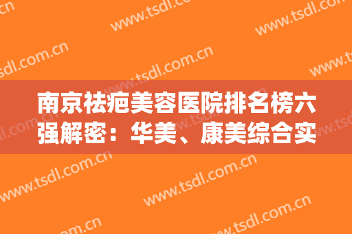 南京祛疤美容医院排名榜六强解密：华美、康美综合实力YYDS(南京哪家医院除疤好)