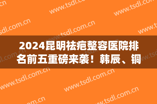 2024昆明祛疤整容医院排名前五重磅来袭！韩辰、铜雀台破冰而出~(韩辰整形医院昆明)